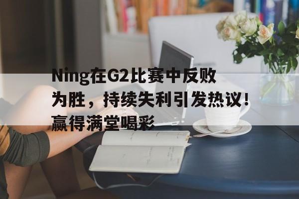 乐鱼-Ning在G2比赛中反败为胜，持续失利引发热议！赢得满堂喝彩-乐鱼